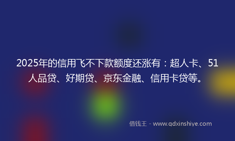 2025年的信用飞不下款额度还涨有：超人卡、51人品贷、好期贷、京东金融、信用卡贷等。