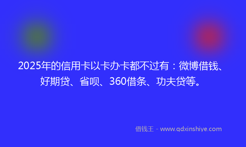 2025年的信用卡以卡办卡都不过有：微博借钱、好期贷、省呗、360借条、功夫贷等。