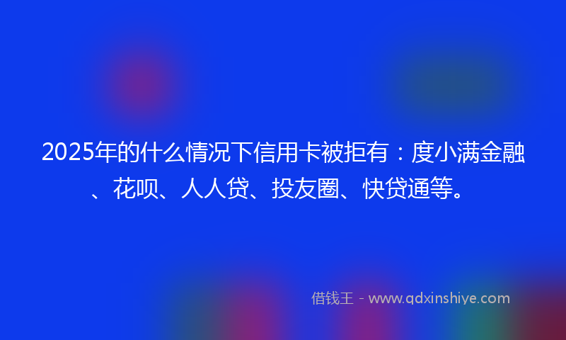 2025年的什么情况下信用卡被拒有：度小满金融、花呗、人人贷、投友圈、快贷通等。