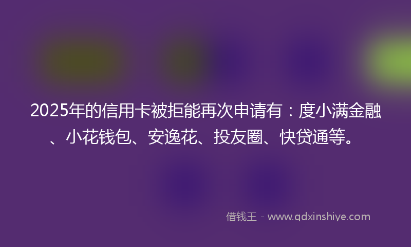 2025年的信用卡被拒能再次申请有：度小满金融、小花钱包、安逸花、投友圈、快贷通等。