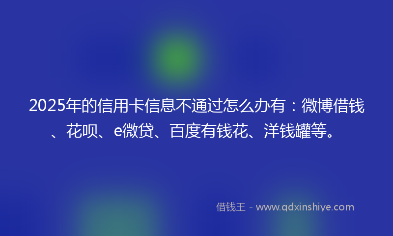 2025年的信用卡信息不通过怎么办有：微博借钱、花呗、e微贷、百度有钱花、洋钱罐等。