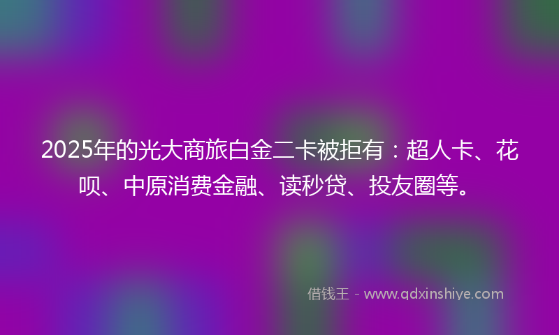 2025年的光大商旅白金二卡被拒有：超人卡、花呗、中原消费金融、读秒贷、投友圈等。