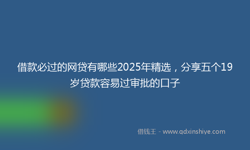 借款必过的网贷有哪些2025年精选，分享五个19岁贷款容易过审批的口子
