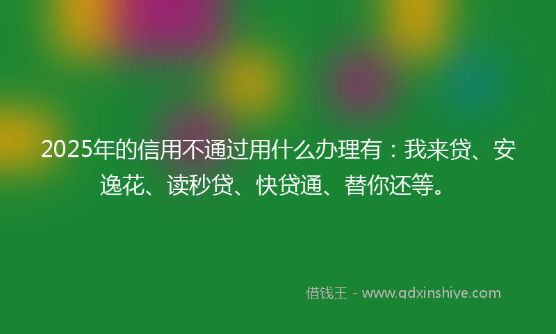 2025年的信用不通过用什么办理有：我来贷、安逸花、读秒贷、快贷通、替你还等。