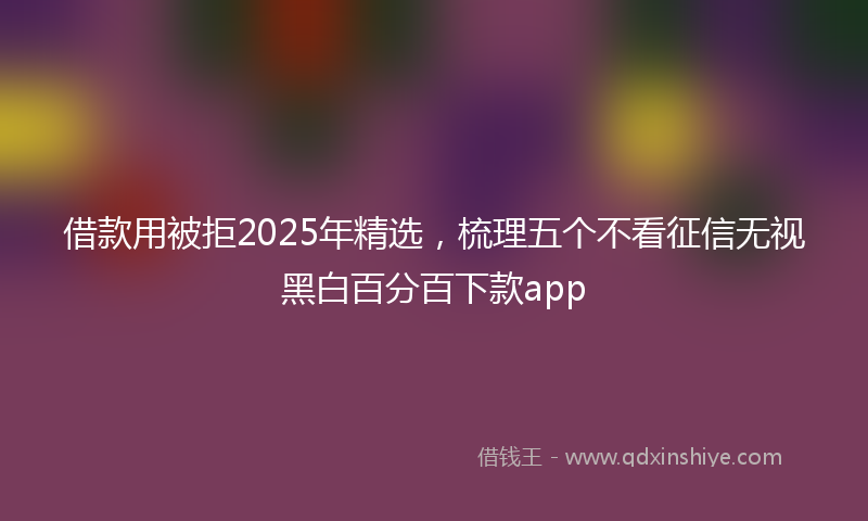 借款用被拒2025年精选，梳理五个不看征信无视黑白百分百下款app