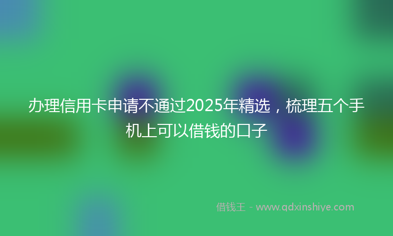 办理信用卡申请不通过2025年精选，梳理五个手机上可以借钱的口子