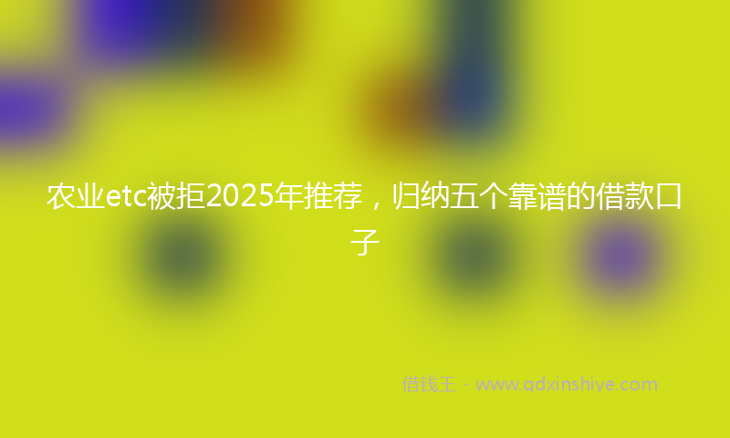 农业etc被拒2025年推荐，归纳五个靠谱的借款口子