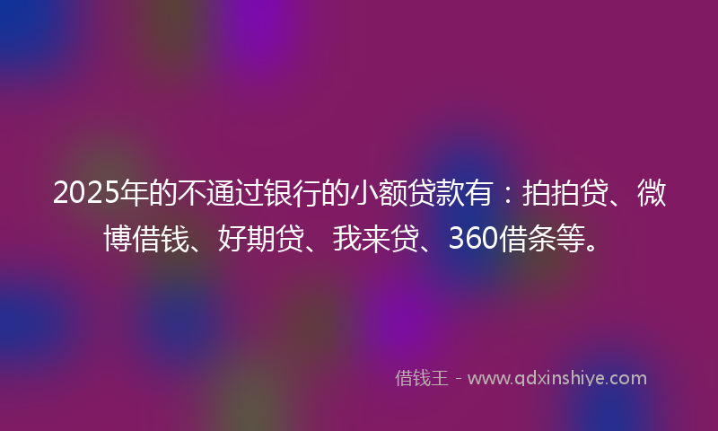 2025年的不通过银行的小额贷款有：拍拍贷、微博借钱、好期贷、我来贷、360借条等。