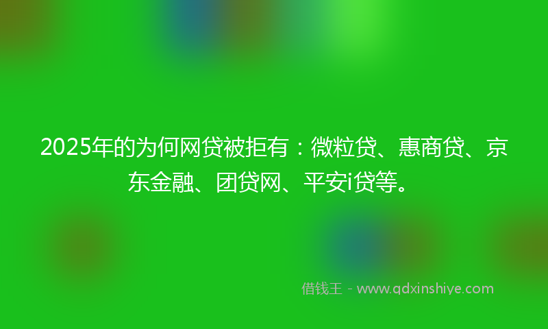2025年的为何网贷被拒有：微粒贷、惠商贷、京东金融、团贷网、平安i贷等。