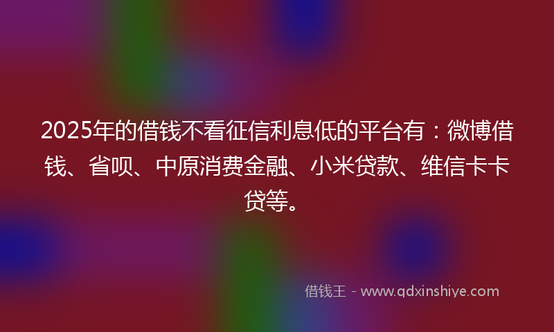 2025年的借钱不看征信利息低的平台有：微博借钱、省呗、中原消费金融、小米贷款、维信卡卡贷等。