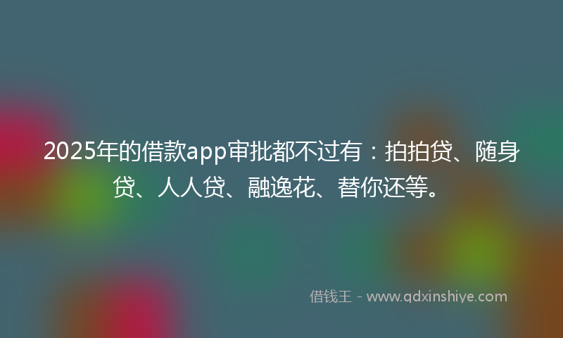 2025年的借款app审批都不过有：拍拍贷、随身贷、人人贷、融逸花、替你还等。