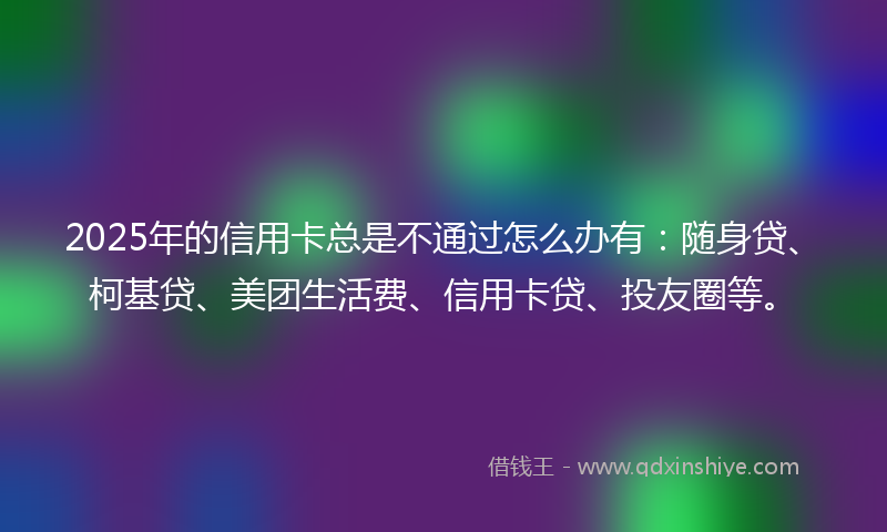 2025年的信用卡总是不通过怎么办有：随身贷、柯基贷、美团生活费、信用卡贷、投友圈等。
