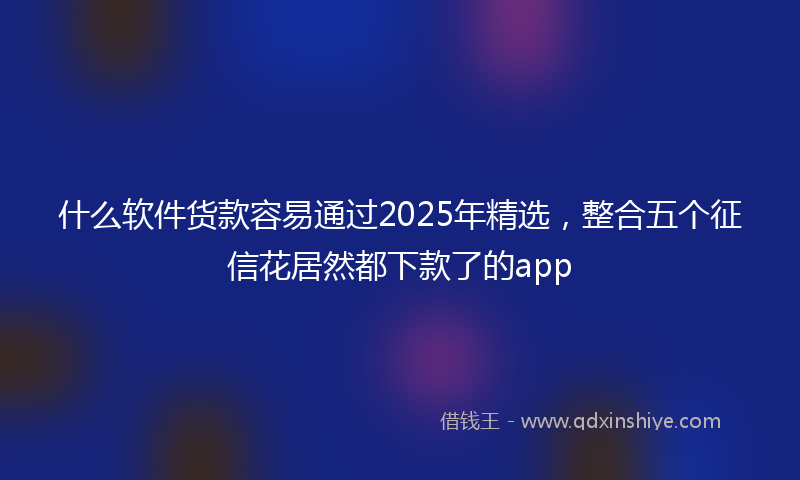 什么软件货款容易通过2025年精选，整合五个征信花居然都下款了的app