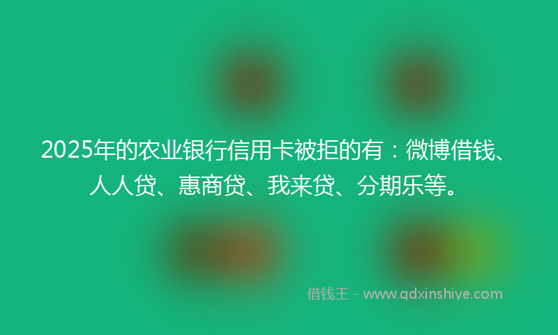 2025年的农业银行信用卡被拒的有：微博借钱、人人贷、惠商贷、我来贷、分期乐等。
