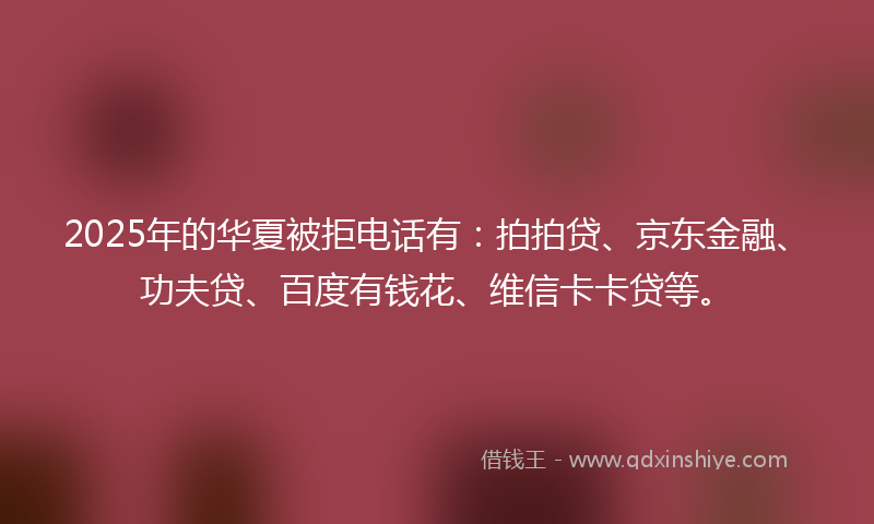 2025年的华夏被拒电话有：拍拍贷、京东金融、功夫贷、百度有钱花、维信卡卡贷等。