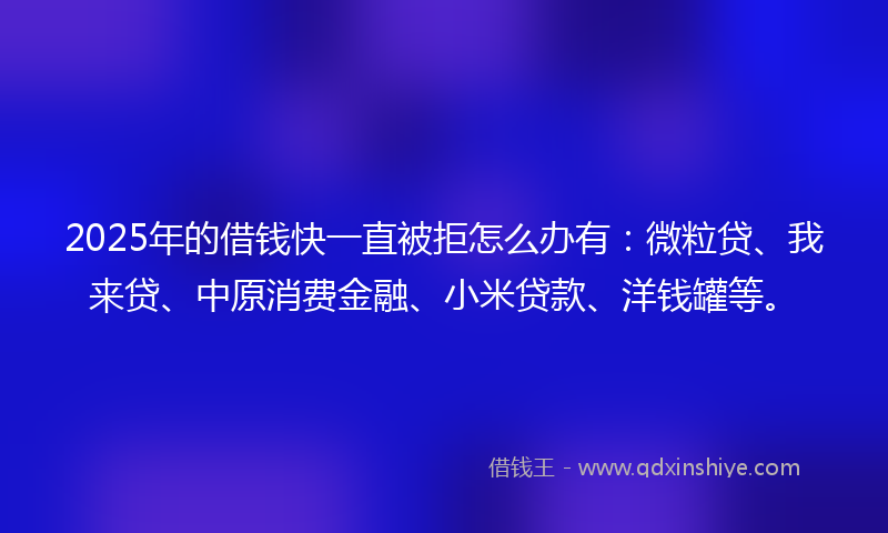 2025年的借钱快一直被拒怎么办有：微粒贷、我来贷、中原消费金融、小米贷款、洋钱罐等。