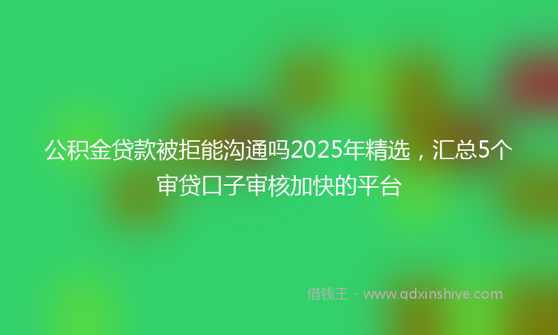 公积金贷款被拒能沟通吗2025年精选，汇总5个审贷口子审核加快的平台
