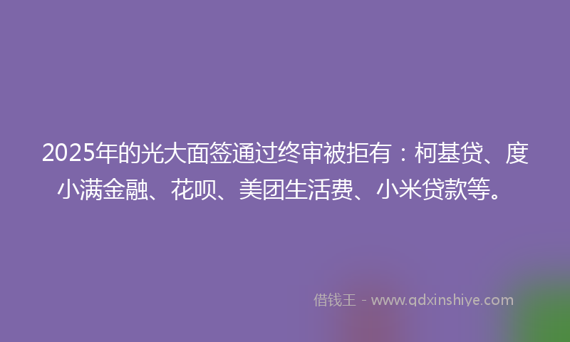2025年的光大面签通过终审被拒有：柯基贷、度小满金融、花呗、美团生活费、小米贷款等。