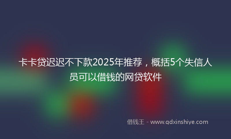 卡卡贷迟迟不下款2025年推荐，概括5个失信人员可以借钱的网贷软件
