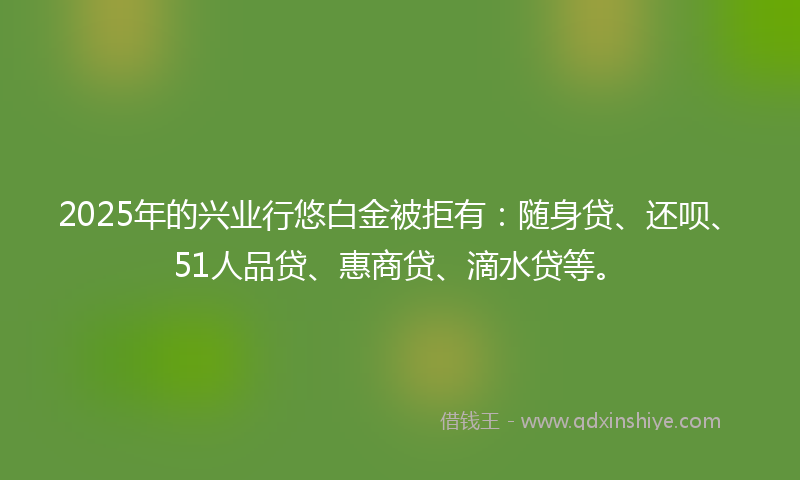 2025年的兴业行悠白金被拒有：随身贷、还呗、51人品贷、惠商贷、滴水贷等。
