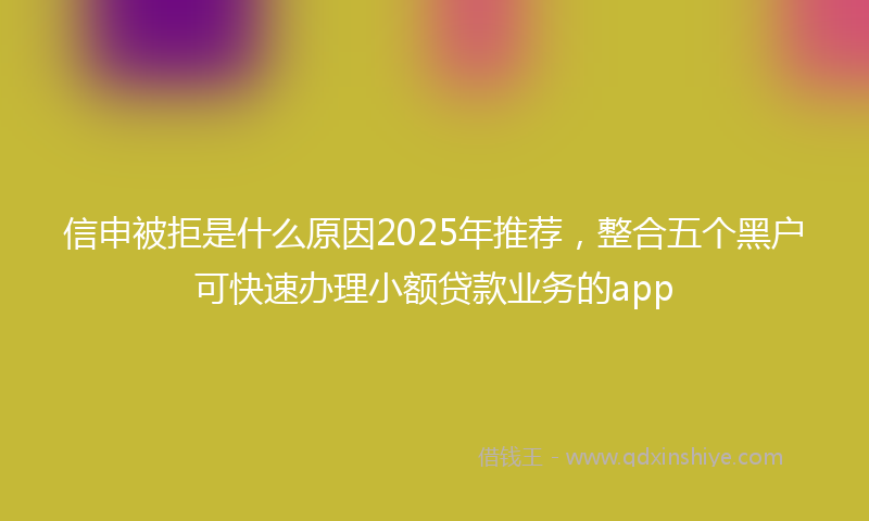 信申被拒是什么原因2025年推荐，整合五个黑户可快速办理小额贷款业务的app