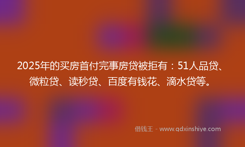 2025年的买房首付完事房贷被拒有：51人品贷、微粒贷、读秒贷、百度有钱花、滴水贷等。