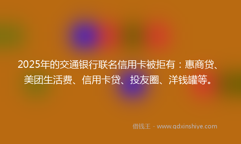 2025年的交通银行联名信用卡被拒有：惠商贷、美团生活费、信用卡贷、投友圈、洋钱罐等。