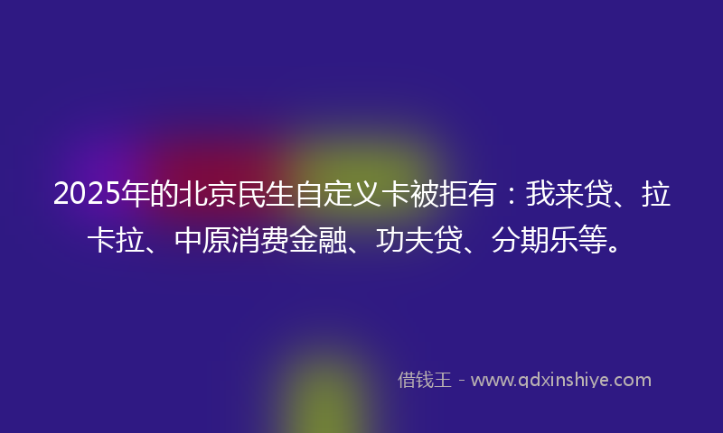 2025年的北京民生自定义卡被拒有：我来贷、拉卡拉、中原消费金融、功夫贷、分期乐等。