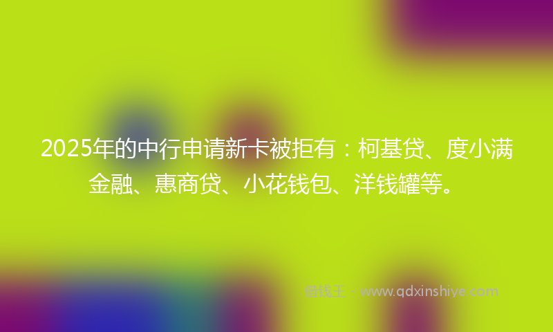 2025年的中行申请新卡被拒有:柯基贷、度小满金融、惠商贷、小花钱包、洋钱罐等。