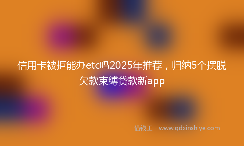 信用卡被拒能办etc吗2025年推荐，归纳5个摆脱欠款束缚贷款新app