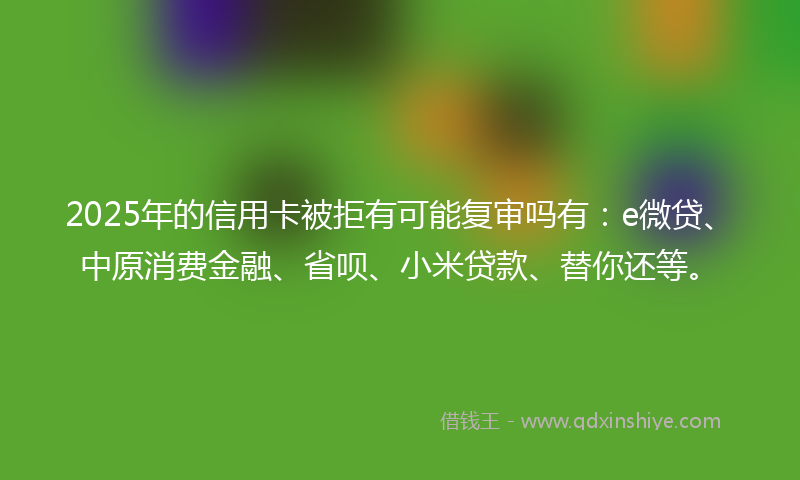 2025年的信用卡被拒有可能复审吗有：e微贷、中原消费金融、省呗、小米贷款、替你还等。
