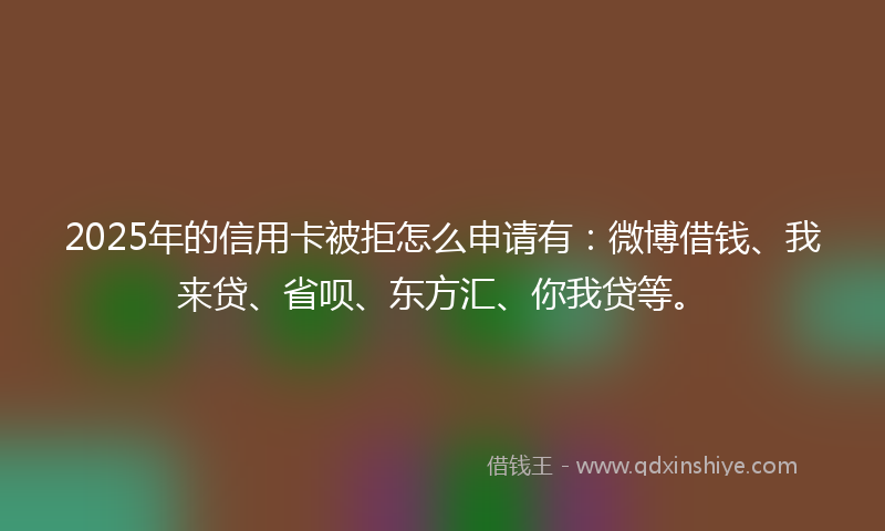 2025年的信用卡被拒怎么申请有：微博借钱、我来贷、省呗、东方汇、你我贷等。