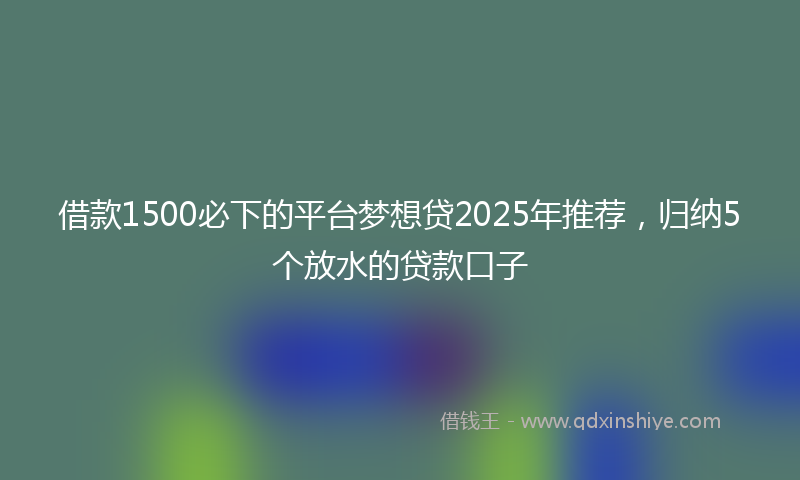 借款1500必下的平台梦想贷2025年推荐，归纳5个放水的贷款口子