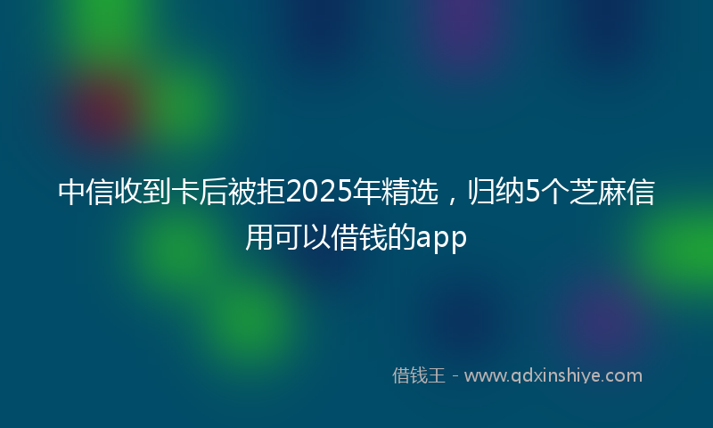 中信收到卡后被拒2025年精选，归纳5个芝麻信用可以借钱的app