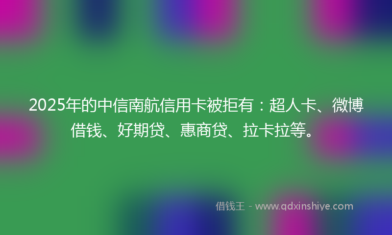 2025年的中信南航信用卡被拒有：超人卡、微博借钱、好期贷、惠商贷、拉卡拉等。