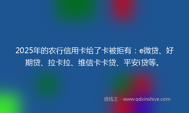2025年的农行信用卡给了卡被拒有：e微贷、好期贷、拉卡拉、维信卡卡贷、平安i贷等。