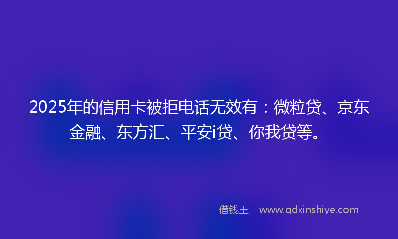 2025年的信用卡被拒电话无效有：微粒贷、京东金融、东方汇、平安i贷、你我贷等。