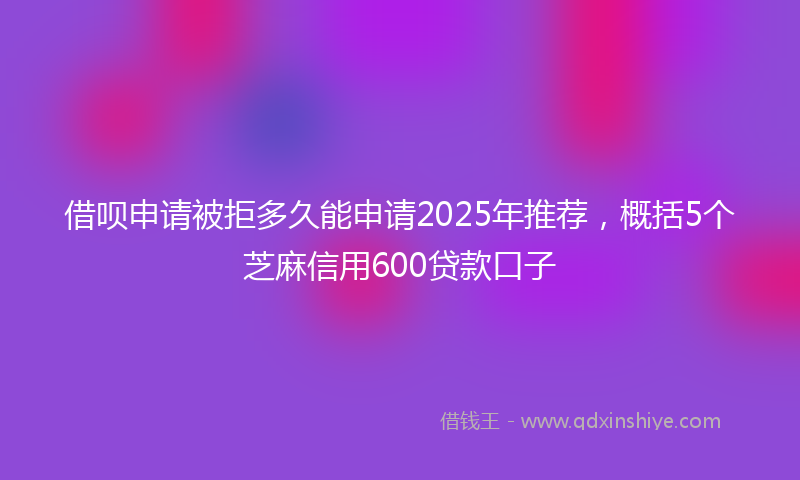 借呗申请被拒多久能申请2025年推荐，概括5个芝麻信用600贷款口子