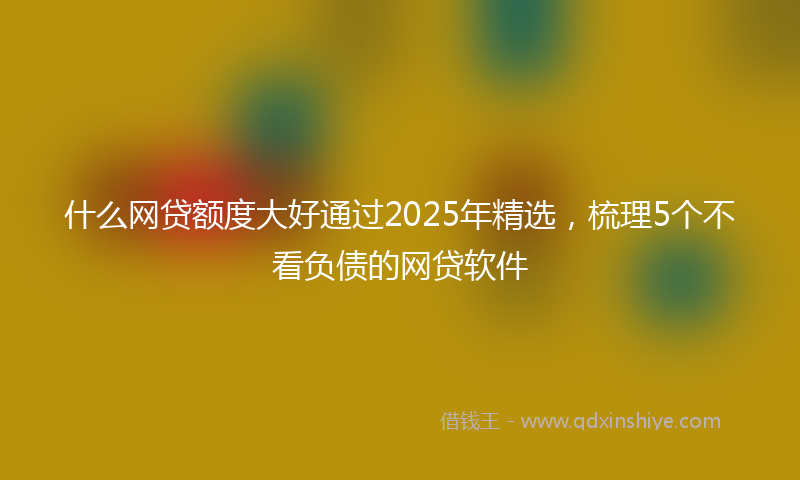 什么网贷额度大好通过2025年精选，梳理5个不看负债的网贷软件