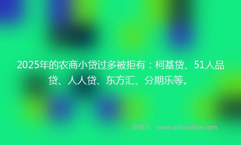 2025年的农商小贷过多被拒有：柯基贷、51人品贷、人人贷、东方汇、分期乐等。
