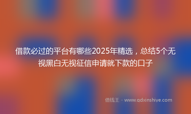 借款必过的平台有哪些2025年精选，总结5个无视黑白无视征信申请就下款的口子