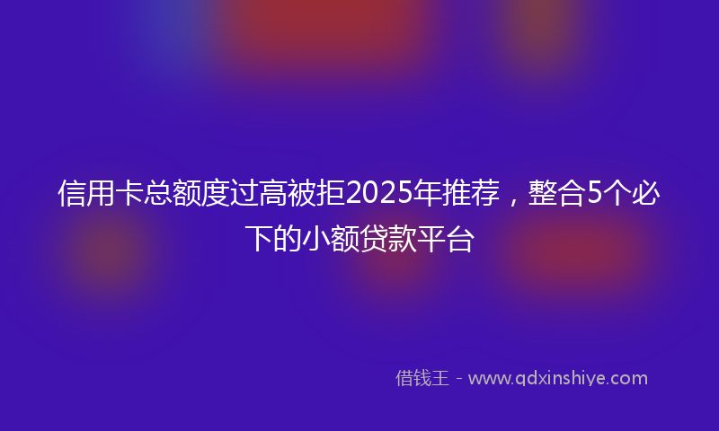 信用卡总额度过高被拒2025年推荐，整合5个必下的小额贷款平台