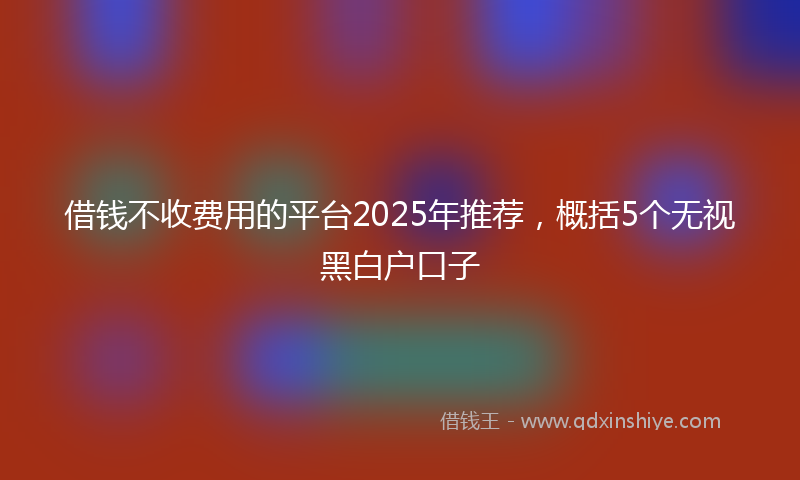 借钱不收费用的平台2025年推荐，概括5个无视黑白户口子