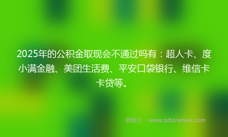 2025年的公积金取现会不通过吗有：超人卡、度小满金融、美团生活费、平安口袋银行、维信卡卡贷等。