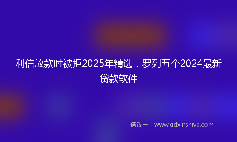 利信放款时被拒2025年精选，罗列五个2024最新贷款软件