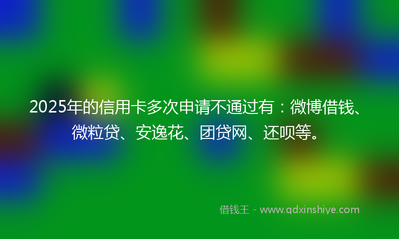 2025年的信用卡多次申请不通过有：微博借钱、微粒贷、安逸花、团贷网、还呗等。