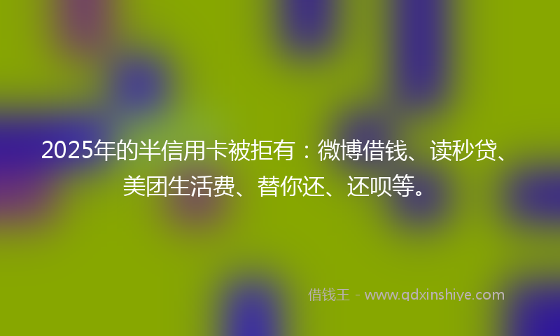 2025年的半信用卡被拒有：微博借钱、读秒贷、美团生活费、替你还、还呗等。