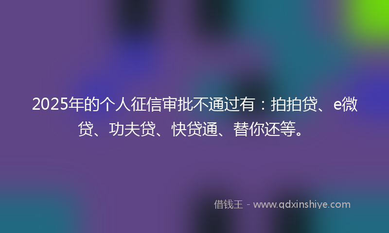 2025年的个人征信审批不通过有：拍拍贷、e微贷、功夫贷、快贷通、替你还等。