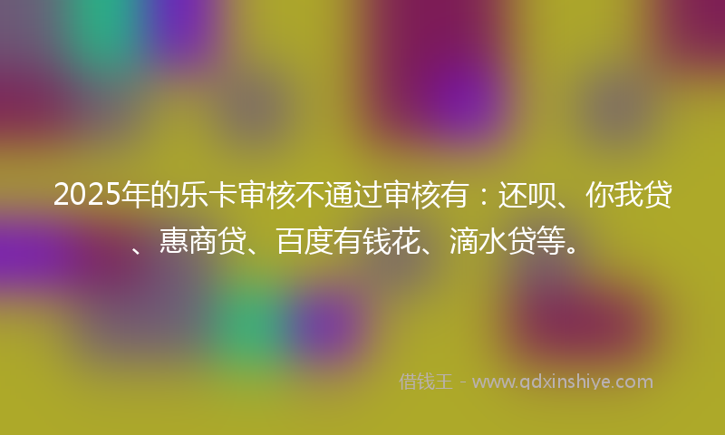 2025年的乐卡审核不通过审核有：还呗、你我贷、惠商贷、百度有钱花、滴水贷等。