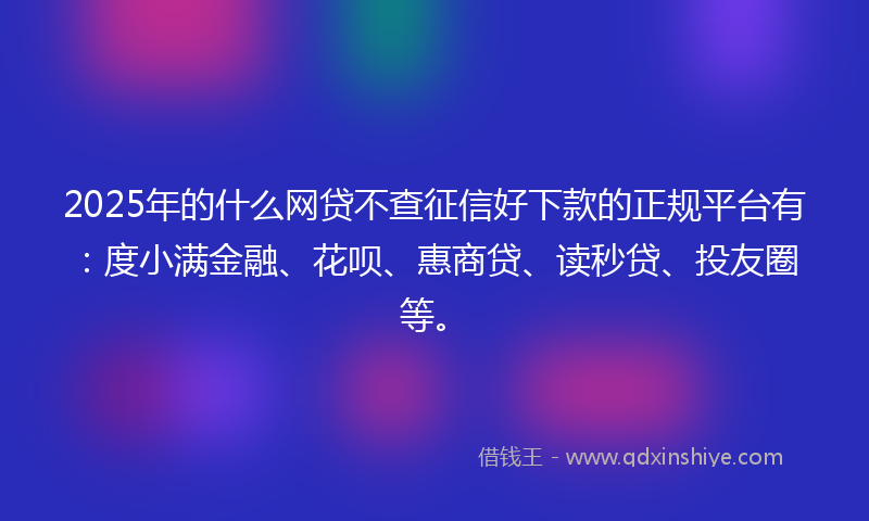 2025年的什么网贷不查征信好下款的正规平台有：度小满金融、花呗、惠商贷、读秒贷、投友圈等。